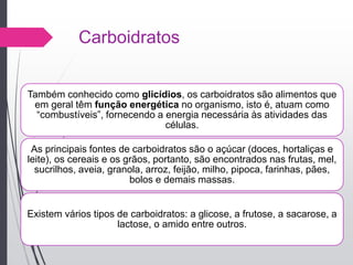 Carboidratos
Também conhecido como glicídios, os carboidratos são alimentos que
em geral têm função energética no organismo, isto é, atuam como
“combustíveis”, fornecendo a energia necessária às atividades das
células.
As principais fontes de carboidratos são o açúcar (doces, hortaliças e
leite), os cereais e os grãos, portanto, são encontrados nas frutas, mel,
sucrilhos, aveia, granola, arroz, feijão, milho, pipoca, farinhas, pães,
bolos e demais massas.
Existem vários tipos de carboidratos: a glicose, a frutose, a sacarose, a
lactose, o amido entre outros.
 