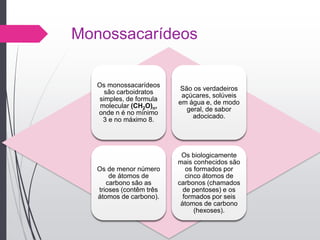 Monossacarídeos
Os monossacarídeos
são carboidratos
simples, de formula
molecular (CH2O)n,
onde n é no mínimo
3 e no máximo 8.
São os verdadeiros
açúcares, solúveis
em água e, de modo
geral, de sabor
adocicado.
Os de menor número
de átomos de
carbono são as
trioses (contêm três
átomos de carbono).
Os biologicamente
mais conhecidos são
os formados por
cinco átomos de
carbonos (chamados
de pentoses) e os
formados por seis
átomos de carbono
(hexoses).
 