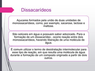 Dissacarídeos
Açucares formados pela união de duas unidades de
monossacarídeos, como, por exemplo, sacarose, lactose e
maltose.
São solúveis em água e possuem sabor adocicado. Para a
formação de um dissacarídeo , ocorre reação entre dois
monossacarídeos, havendo liberação de uma molécula de
água.
É comum utilizar o termo de desidratação intermolecular para
esse tipo de reação, em que resulta uma molécula de água
durante a formação de um composto originado a partir de dois
outros.
 