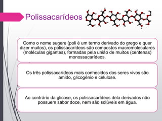 Polissacarídeos
Como o nome sugere (poli é um termo derivado do grego e quer
dizer muitos), os polissacarídeos são compostos macromoleculares
(moléculas gigantes), formadas pela união de muitos (centenas)
monossacarídeos.
Os três polissacarídeos mais conhecidos dos seres vivos são
amido, glicogênio e celulose.
Ao contrário da glicose, os polissacarídeos dela derivados não
possuem sabor doce, nem são solúveis em água.
 