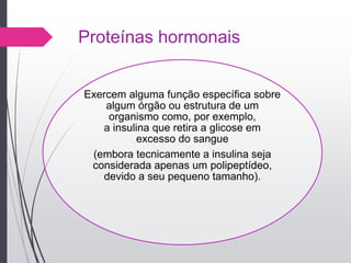 Proteínas hormonais
Exercem alguma função específica sobre
algum órgão ou estrutura de um
organismo como, por exemplo,
a insulina que retira a glicose em
excesso do sangue
(embora tecnicamente a insulina seja
considerada apenas um polipeptídeo,
devido a seu pequeno tamanho).
 
