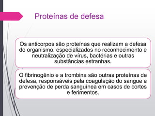 Proteínas de defesa
Os anticorpos são proteínas que realizam a defesa
do organismo, especializados no reconhecimento e
neutralização de vírus, bactérias e outras
substâncias estranhas.
O fibrinogênio e a trombina são outras proteínas de
defesa, responsáveis pela coagulação do sangue e
prevenção de perda sanguínea em casos de cortes
e ferimentos.
 