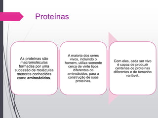 Proteínas
As proteínas são
macromoléculas
formadas por uma
sucessão de moléculas
menores conhecidas
como aminoácidos.
A maioria dos seres
vivos, incluindo o
homem, utiliza somente
cerca de vinte tipos
diferentes de
aminoácidos, para a
construção de suas
proteínas.
Com eles, cada ser vivo
é capaz de produzir
centenas de proteínas
diferentes e de tamanho
variável.
 