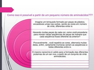 Como isso é possível a partir de um pequeno número de aminoácidos???
Imagine um brinquedo formado por peças de plástico,
encaixáveis umas nas outras, sendo as cores em número
de vinte, diferentes entre si.
Havendo muitas peças de cada cor, como você procederia
para montar várias seqüências de peças de maneira que
cada seqüência fosse diferente da anterior?
Provavelmente , você repetiria as cores, alternaria muitas
delas, enfim, certamente inúmeras seriam as seqüências e
todas diferentes entre si.
O mesmo raciocínio é valido para a formação das diferentes
proteínas de um ser vivo, a partir de um conjunto de vinte
aminoácidos.
 