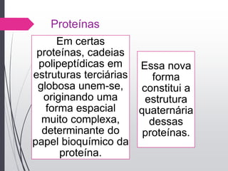 Proteínas
Em certas
proteínas, cadeias
polipeptídicas em
estruturas terciárias
globosa unem-se,
originando uma
forma espacial
muito complexa,
determinante do
papel bioquímico da
proteína.
Essa nova
forma
constitui a
estrutura
quaternária
dessas
proteínas.
 