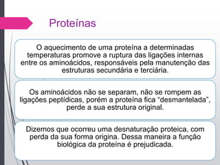 Proteínas
O aquecimento de uma proteína a determinadas
temperaturas promove a ruptura das ligações internas
entre os aminoácidos, responsáveis pela manutenção das
estruturas secundária e terciária.
Os aminoácidos não se separam, não se rompem as
ligações peptídicas, porém a proteína fica “desmantelada”,
perde a sua estrutura original.
Dizemos que ocorreu uma desnaturação proteica, com
perda da sua forma origina. Dessa maneira a função
biológica da proteína é prejudicada.
 