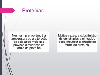Proteínas
Nem sempre, porém, é a
temperatura ou a alteração
da acidez do meio que
provoca a mudança da
forma da proteína.
Muitas vezes, a substituição
de um simples aminoácido
pode provocar alteração da
forma da proteína.
 
