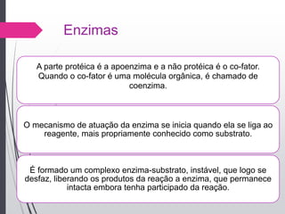 Enzimas
A parte protéica é a apoenzima e a não protéica é o co-fator.
Quando o co-fator é uma molécula orgânica, é chamado de
coenzima.
O mecanismo de atuação da enzima se inicia quando ela se liga ao
reagente, mais propriamente conhecido como substrato.
É formado um complexo enzima-substrato, instável, que logo se
desfaz, liberando os produtos da reação a enzima, que permanece
intacta embora tenha participado da reação.
 