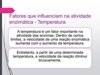Fatores que influenciam na atividade
enzimática - Temperatura
A temperatura é um fator importante na
atividade das enzimas. Dentro de certos
limites, a velocidade de uma reação enzimática
aumenta com o aumento da temperatura.
Entretanto, a partir de uma determinada
temperatura, a velocidade da reação diminui
bruscamente.
 