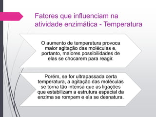 Fatores que influenciam na
atividade enzimática - Temperatura
O aumento de temperatura provoca
maior agitação das moléculas e,
portanto, maiores possibilidades de
elas se chocarem para reagir.
Porém, se for ultrapassada certa
temperatura, a agitação das moléculas
se torna tão intensa que as ligações
que estabilizam a estrutura espacial da
enzima se rompem e ela se desnatura.
 