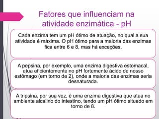 Fatores que influenciam na
atividade enzimática - pH
Cada enzima tem um pH ótimo de atuação, no qual a sua
atividade é máxima. O pH ótimo para a maioria das enzimas
fica entre 6 e 8, mas há exceções.
A pepsina, por exemplo, uma enzima digestiva estomacal,
atua eficientemente no pH fortemente ácido de nosso
estômago (em torno de 2), onde a maioria das enzimas seria
desnaturada.
A tripsina, por sua vez, é uma enzima digestiva que atua no
ambiente alcalino do intestino, tendo um pH ótimo situado em
torno de 8.
 