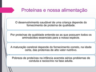 Proteínas e nossa alimentação
O desenvolvimento saudável de uma criança depende do
fornecimento de proteína de qualidade.
Por proteínas de qualidade entende-se as que possuem todos os
aminoácidos essenciais para a nossa espécie.
A maturação cerebral depende do fornecimento correto, na idade
certa, das proteínas de alto valor nutritivo.
Pobreza de proteínas na infância acarreta sérios problemas de
conduta e raciocínio na fase adulta.
 