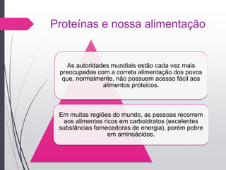 Proteínas e nossa alimentação
As autoridades mundiais estão cada vez mais
preocupadas com a correta alimentação dos povos
que, normalmente, não possuem acesso fácil aos
alimentos proteicos.
Em muitas regiões do mundo, as pessoas recorrem
aos alimentos ricos em carboidratos (excelentes
substâncias fornecedoras de energia), porém pobre
em aminoácidos.
 
