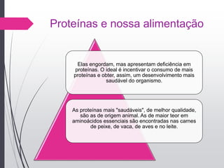 Proteínas e nossa alimentação
Elas engordam, mas apresentam deficiência em
proteínas. O ideal é incentivar o consumo de mais
proteínas e obter, assim, um desenvolvimento mais
saudável do organismo.
As proteínas mais "saudáveis", de melhor qualidade,
são as de origem animal. As de maior teor em
aminoácidos essenciais são encontradas nas carnes
de peixe, de vaca, de aves e no leite.
 