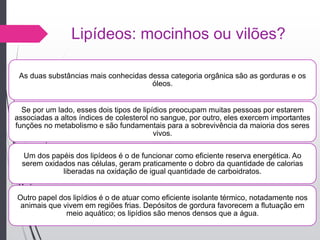 Lipídeos: mocinhos ou vilões?
As duas substâncias mais conhecidas dessa categoria orgânica são as gorduras e os
óleos.
Se por um lado, esses dois tipos de lipídios preocupam muitas pessoas por estarem
associadas a altos índices de colesterol no sangue, por outro, eles exercem importantes
funções no metabolismo e são fundamentais para a sobrevivência da maioria dos seres
vivos.
Um dos papéis dos lipídeos é o de funcionar como eficiente reserva energética. Ao
serem oxidados nas células, geram praticamente o dobro da quantidade de calorias
liberadas na oxidação de igual quantidade de carboidratos.
Outro papel dos lipídios é o de atuar como eficiente isolante térmico, notadamente nos
animais que vivem em regiões frias. Depósitos de gordura favorecem a flutuação em
meio aquático; os lipídios são menos densos que a água.
 