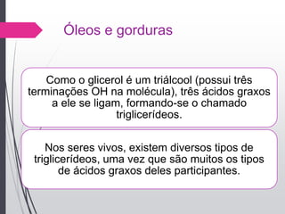 Óleos e gorduras
Como o glicerol é um triálcool (possui três
terminações OH na molécula), três ácidos graxos
a ele se ligam, formando-se o chamado
triglicerídeos.
Nos seres vivos, existem diversos tipos de
triglicerídeos, uma vez que são muitos os tipos
de ácidos graxos deles participantes.
 