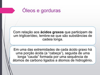 Óleos e gorduras
Com relação aos ácidos graxos que participam de
um triglicerídeo, lembre-se que são substâncias de
cadeia longa.
Em uma das extremidades de cada ácido graxo há
uma porção ácida (a “cabeça”), seguida de uma
longa “cauda” formada por uma sequência de
átomos de carbono ligados a átomos de hidrogênio.
 