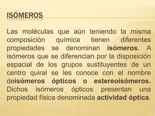 ISÓMEROS
Las moléculas que aún teniendo la misma
composición química tienen diferentes
propiedades se denominan isómeros. A
isómeros que se diferencian por la disposición
espacial de los grupos sustituyentes de un
centro quiral se les conoce con el nombre
deisómeros ópticos o estereoisómeros.
Dichos isómeros ópticos presentan una
propiedad física denominada actividad óptica.
 
