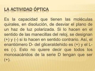 LA ACTIVIDAD ÓPTICA
Es la capacidad que tienen las moléculas
quirales, en disolución, de desviar el plano de
un haz de luz polarizada. Si lo hacen en el
sentido de las manecillas del reloj, se designan
(+) y (-) si lo hacen en sentido contrario. Así, el
enantiómero D- del gliceraldehido es (+) y el L-
es (-). Esto no quiere decir que todos los
monosacáridos de la serie D tengan que ser
(+).
 