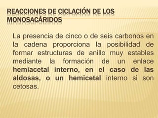 REACCIONES DE CICLACIÓN DE LOS
MONOSACÁRIDOS
La presencia de cinco o de seis carbonos en
la cadena proporciona la posibilidad de
formar estructuras de anillo muy estables
mediante la formación de un enlace
hemiacetal interno, en el caso de las
aldosas, o un hemicetal interno si son
cetosas.
 