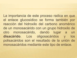 La importancia de este proceso radica en que
el enlace glucosídico se forma también por
reacción del hidroxilo del carbono anomérico
de un monosacárido con un grupo hidroxilo de
otro monosacárido, dando lugar a un
disacárido. Los oligosacáridos y los
polisacáridos son el resultado de la unión de
monosacáridos mediante este tipo de enlace.
 