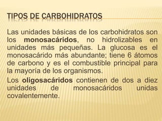 TIPOS DE CARBOHIDRATOS
Las unidades básicas de los carbohidratos son
los monosacáridos, no hidrolizables en
unidades más pequeñas. La glucosa es el
monosacárido más abundante; tiene 6 átomos
de carbono y es el combustible principal para
la mayoría de los organismos.
Los oligosacáridos contienen de dos a diez
unidades de monosacáridos unidas
covalentemente.
 