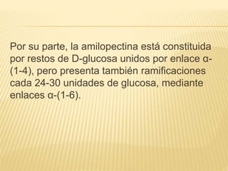 Por su parte, la amilopectina está constituida
por restos de D-glucosa unidos por enlace α-
(1-4), pero presenta también ramificaciones
cada 24-30 unidades de glucosa, mediante
enlaces α-(1-6).
 