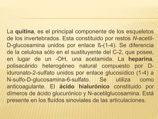 La quitina, es el principal componente de los esqueletos
de los invertebrados. Esta constituido por restos N-acetil-
D-glucosamina unidos por enlace ß-(1-4). Se diferencia
de la celulosa sólo en el sustituyente del C-2, que posee,
en lugar de un -OH, una acetamida. La heparina,
polisacárido heterogéneo natural compuesto por D-
iduronato-2-sulfato unidos por enlace glucosídico (1-4) a
N-sulfo-D-glucosamina-6-sulfato. Se utiliza como
anticoagulante. El ácido hialurónico constituido por
dímeros de ácido glucurónico y N-acetilglucosamina. Está
presente en los fluídos sinoviales de las articulaciones.
 