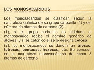 LOS MONOSACÁRIDOS
Los monosacáridos se clasifican según la
naturaleza química de su grupo carbonilo (1) y del
número de átomos de carbono (2).
(1), si el grupo carbonilo es aldehído el
monosacárido recibe el nombre genérico de
aldosa, y si es cetónico el se le designa cetosa.
(2), los monosacáridos se denominan triosas,
tetrosas, pentosas, hexosas, etc. Se conocen
en la naturaleza monosacáridos de hasta 8
átomos de carbono.
 