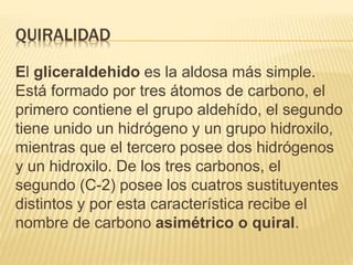 QUIRALIDAD
El gliceraldehido es la aldosa más simple.
Está formado por tres átomos de carbono, el
primero contiene el grupo aldehído, el segundo
tiene unido un hidrógeno y un grupo hidroxilo,
mientras que el tercero posee dos hidrógenos
y un hidroxilo. De los tres carbonos, el
segundo (C-2) posee los cuatros sustituyentes
distintos y por esta característica recibe el
nombre de carbono asimétrico o quiral.
 