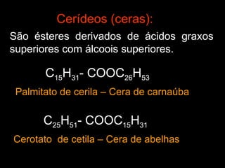 Cerídeos (ceras):
São ésteres derivados de ácidos graxos
superiores com álcoois superiores.

       C15H31- COOC26H53
 Palmitato de cerila – Cera de carnaúba

       C25H51- COOC15H31
Cerotato de cetila – Cera de abelhas
 