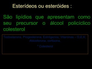 Esterídeos ou esteróides :

São lipídios que apresentam como
seu precursor o álcool policíclico
colesterol
Testosterona, Progesterona, Estrógenos; Vitaminas – D,E,K;
                  Aldosterona, cortisona.
                       * Colesterol
 
