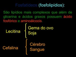 Fosfatídeos (fosfolipídios):
São lipídios mais complexos que além de
glicerina e ácidos graxos possuem ácido
fosfórico e aminoálcoois.

             Gema do ovo
 Lecitina    Soja

               Cérebro
Cefalina       Sangue
 