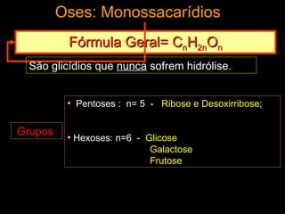 Oses: Monossacarídios
          Fórmula Geral= CnH2nOn
 São glicídios que nunca sofrem hidrólise.


          • Pentoses : n= 5 - Ribose e Desoxirribose;


Grupos    • Hexoses: n=6 - Glicose
                            Galactose
                            Frutose
 