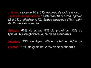 . Água : cerca de 70 a 85% do peso de todo ser vivo.
. Demais componentes : proteínas(10 a 15%), lipídios
(2 a 3%), glicídios (1%), ácidos nucléicos (1%), além
de 1% de sais minerais.

Animais: 60% de água; 17% de proteínas; 12% de
lipídios; 6% de glicídios; 4,5% de sais minerais.

Vegetais: 75% de água; 4%de proteínas; 0,5% de
Lipídios : 18% de glicídios; 2,5% de sais minerais.
 