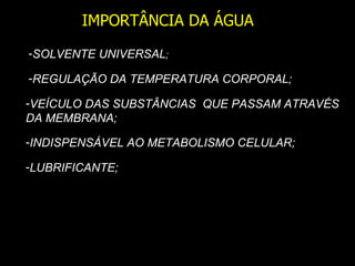 IMPORTÂNCIA DA ÁGUA
-SOLVENTE UNIVERSAL;

-REGULAÇÃO DA TEMPERATURA CORPORAL;

-VEÍCULO DAS SUBSTÂNCIAS QUE PASSAM ATRAVÉS
DA MEMBRANA;

-INDISPENSÁVEL AO METABOLISMO CELULAR;

-LUBRIFICANTE;
 