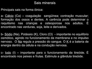 Sais minerais
Principais sais na forma iônica:

a- Cálcio (Ca) – coagulação sangüínea; contração muscular;
formação dos ossos e dentes. A carência pode determinar o
raquitismo nas crianças e osteoporose nos adultos. É
encontrado nas verduras, soja, leite e derivados.

b- Sódio (Na), Potássio (K), Cloro (Cl) - importante no equilíbrio
osmótico, agindo no funcionamento da membrana e no impulso
nervoso. O Na regula a pressão do sangue. O K é a bateria de
energia dentro da célula e na condução nervosa.

c- Iodo (I) – importante para o funcionamento da tireóide. É
encontrado nos peixes e frutas. Estimula a glândula tireóide.
 