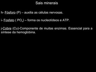 Sais minerais

h- Fósforo (P) – auxilia as células nervosas.

i- Fosfato ( PO4) – forma os nucleotídeos e ATP.

j-Cobre (Cu)-Componente de muitas enzimas. Essencial para a
síntese da hemoglobina.
 