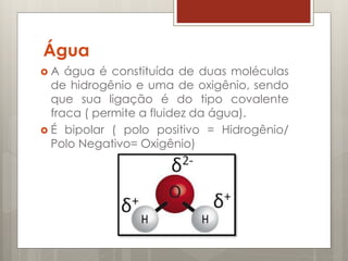 Água
 A água é constituída de duas moléculas
de hidrogênio e uma de oxigênio, sendo
que sua ligação é do tipo covalente
fraca ( permite a fluidez da água).
 É bipolar ( polo positivo = Hidrogênio/
Polo Negativo= Oxigênio)
 