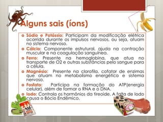 Alguns sais (íons)
 Sódio e Potássio: Participam da modificação elétrica
ocorrida durante os impulsos nervosos, ou seja, atuam
no sistema nervoso.
 Cálcio: Componente estrutural, ajuda na contração
muscular e na coagulação sanguínea.
 Ferro: Presente na hemoglobina, que atua no
transporte de O2 e outras substâncias pelo sangue para
a célula.
 Magnésio: Presente na clorofila, cofator de enzimas
que atuam no metabolismo energético e sistema
nervoso.
 Fosfato: Participa na formação do ATP(energia
celular), além de formar o RNA e o DNA.
 Iodo: Controla os hormônios da tireoide. A falta de Iodo
causa o Bócio Endêmico.
 