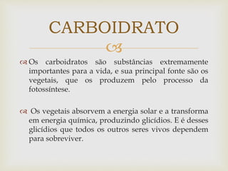 
 Os carboidratos são substâncias extremamente
importantes para a vida, e sua principal fonte são os
vegetais, que os produzem pelo processo da
fotossíntese.
 Os vegetais absorvem a energia solar e a transforma
em energia química, produzindo glicídios. E é desses
glicídios que todos os outros seres vivos dependem
para sobreviver.
CARBOIDRATO
 
