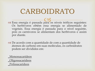  Essa energia é passada para os níveis tróficos seguintes:
Os herbívoros obtêm essa energia se alimentado de
vegetais. Essa energia é passada para o nível seguinte,
pois os carnívoros se alimentam dos herbívoros e assim
por diante.
 De acordo com a quantidade de com a quantidade de
átomos de carbono em suas moléculas, os carboidratos
podem ser divididos em:
_Monossacarídeos
_Oligossacarídeos
_Polissacarídeos
CARBOIDRATO
 
