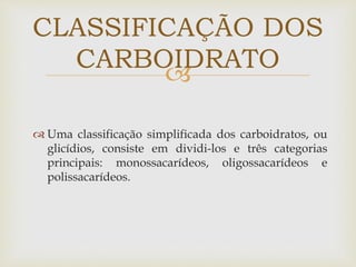 
 Uma classificação simplificada dos carboidratos, ou
glicídios, consiste em dividi-los e três categorias
principais: monossacarídeos, oligossacarídeos e
polissacarídeos.
CLASSIFICAÇÃO DOS
CARBOIDRATO
 