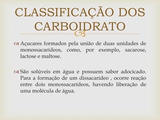 
 Açucares formados pela união de duas unidades de
monossacarídeos, como, por exemplo, sacarose,
lactose e maltose.
 São solúveis em água e possuem sabor adocicado.
Para a formação de um dissacarídeo , ocorre reação
entre dois monossacarídeos, havendo liberação de
uma molécula de água.
CLASSIFICAÇÃO DOS
CARBOIDRATO
 