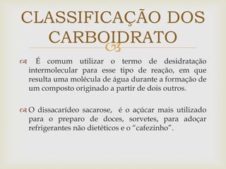 
 É comum utilizar o termo de desidratação
intermolecular para esse tipo de reação, em que
resulta uma molécula de água durante a formação de
um composto originado a partir de dois outros.
 O dissacarídeo sacarose, é o açúcar mais utilizado
para o preparo de doces, sorvetes, para adoçar
refrigerantes não dietéticos e o “cafezinho”.
CLASSIFICAÇÃO DOS
CARBOIDRATO
 