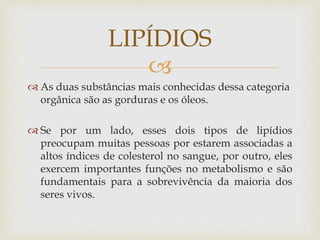 
 As duas substâncias mais conhecidas dessa categoria
orgânica são as gorduras e os óleos.
 Se por um lado, esses dois tipos de lipídios
preocupam muitas pessoas por estarem associadas a
altos índices de colesterol no sangue, por outro, eles
exercem importantes funções no metabolismo e são
fundamentais para a sobrevivência da maioria dos
seres vivos.
LIPÍDIOS
 