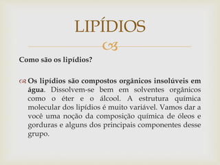 
Como são os lipídios?
 Os lipídios são compostos orgânicos insolúveis em
água. Dissolvem-se bem em solventes orgânicos
como o éter e o álcool. A estrutura química
molecular dos lipídios é muito variável. Vamos dar a
você uma noção da composição química de óleos e
gorduras e alguns dos principais componentes desse
grupo.
LIPÍDIOS
 