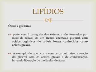 
Óleos e gorduras
 pertencem à categoria dos ésteres e são formados por
meio da reação de um álcool, chamado glicerol, com
ácidos orgânicos de cadeia longa, conhecidos como
ácidos graxos.
 A exemplo do que ocorre com os carboidratos, a reação
do glicerol com os ácidos graxos é de condensação,
havendo liberação de moléculas de água.
LIPÍDIOS
 