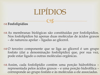  Fosfolipídios
 As membranas biológicas são constituídas por fosfolipídios.
Nos fosfolipídios há apenas duas moléculas de ácidos graxos
– de natureza apolar – ligadas ao glicerol.
 O terceiro componente que se liga ao glicerol é um grupo
fosfato (daí a denominação fosfolipídio) que, por sua vez,
pode estar ligado a outras moléculas orgânicas.
 Assim, cada fosfolipídio contém uma porção hidrofóbica –
representada pelos ácidos graxos – e uma porção hidrofílica –
corresponde ao grupo fosfato e às moléculas a ele associadas.
LIPÍDIOS
 