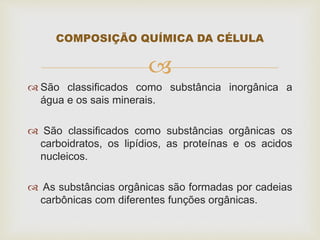 
 São classificados como substância inorgânica a
água e os sais minerais.
 São classificados como substâncias orgânicas os
carboidratos, os lipídios, as proteínas e os acidos
nucleicos.
 As substâncias orgânicas são formadas por cadeias
carbônicas com diferentes funções orgânicas.
COMPOSIÇÃO QUÍMICA DA CÉLULA
 